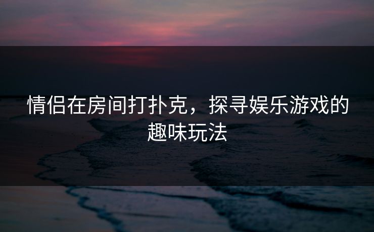 情侣在房间打扑克，探寻娱乐游戏的趣味玩法