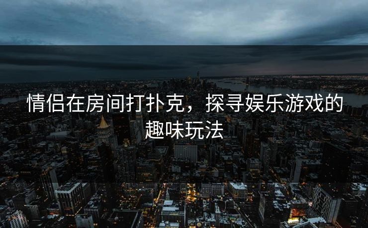 情侣在房间打扑克，探寻娱乐游戏的趣味玩法