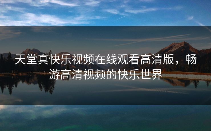 天堂真快乐视频在线观看高清版,畅游高清视频的快乐世界 天堂真快乐视频在线观看高清版,畅游高清视频的快乐世界