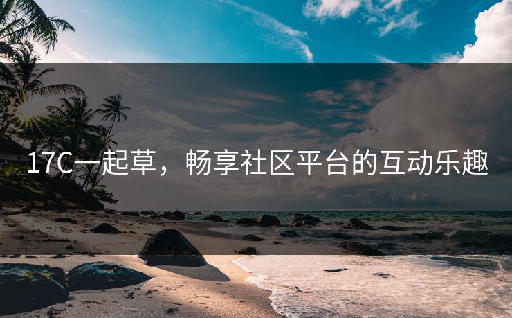17C一起草，畅享社区平台的互动乐趣