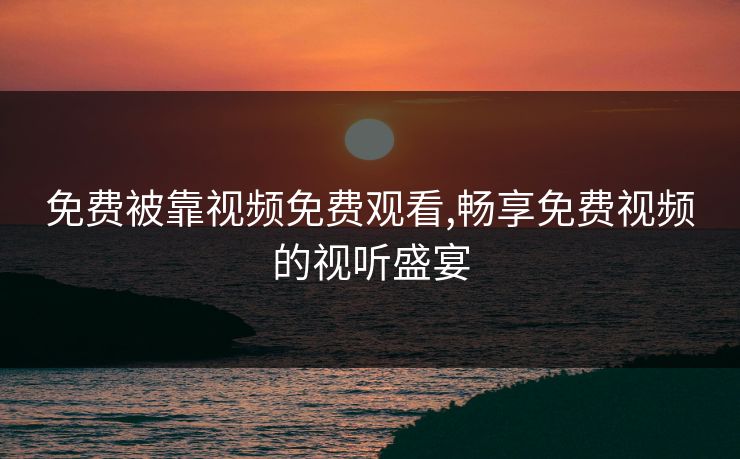 免费被靠视频免费观看,畅享免费视频的视听盛宴