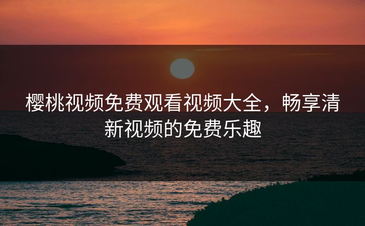 樱桃视频免费观看视频大全，畅享清新视频的免费乐趣