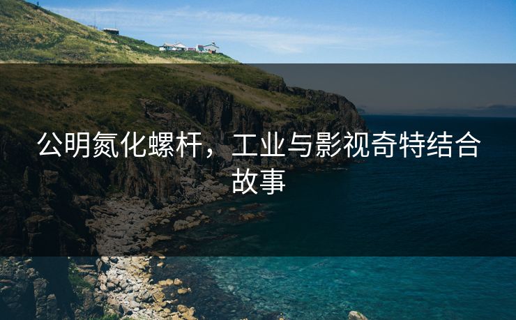 公明氮化螺杆，工业与影视奇特结合故事