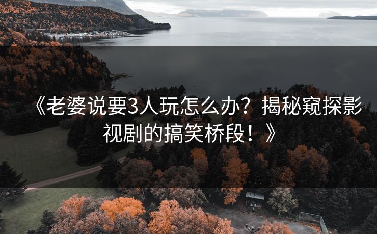 《老婆说要3人玩怎么办？揭秘窥探影视剧的搞笑桥段！》