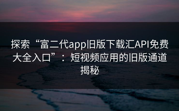 探索“富二代app旧版下载汇API免费大全入口”：短视频应用的旧版通道揭秘