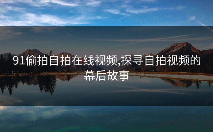 91偷拍自拍在线视频,探寻自拍视频的幕后故事