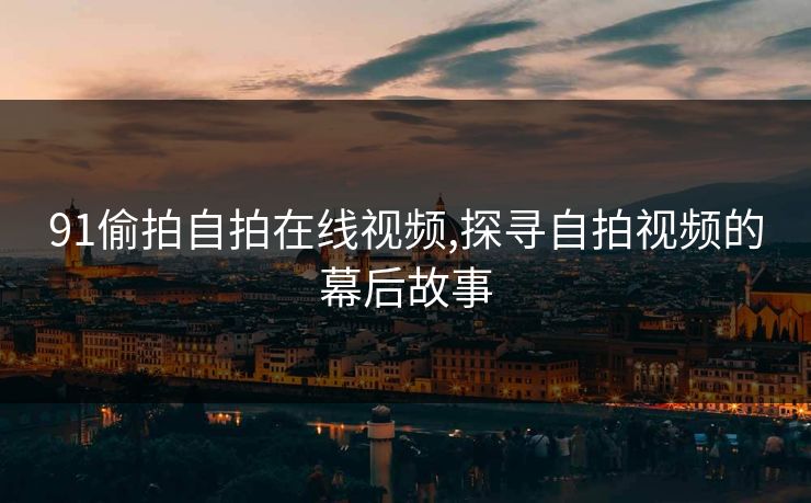 91偷拍自拍在线视频,探寻自拍视频的幕后故事