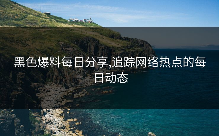 黑色爆料每日分享,追踪网络热点的每日动态
