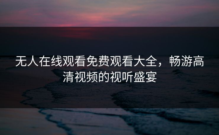 无人在线观看免费观看大全，畅游高清视频的视听盛宴