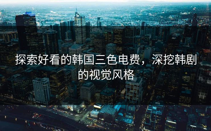 探索好看的韩国三色电费，深挖韩剧的视觉风格