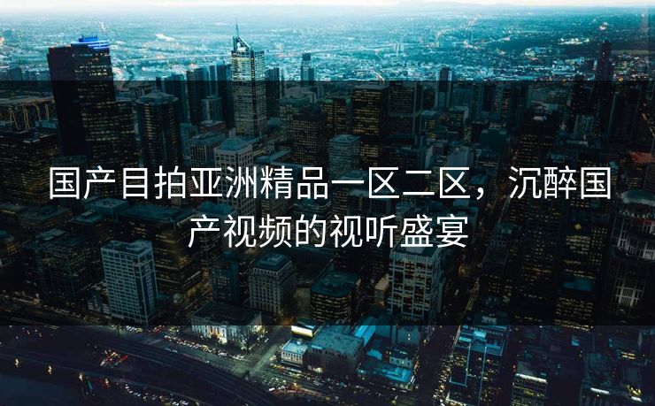 国产目拍亚洲精品一区二区，沉醉国产视频的视听盛宴