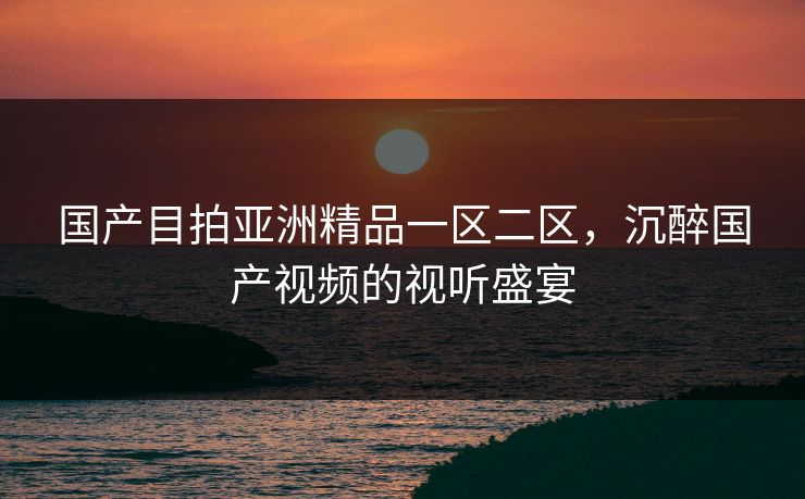 国产目拍亚洲精品一区二区，沉醉国产视频的视听盛宴