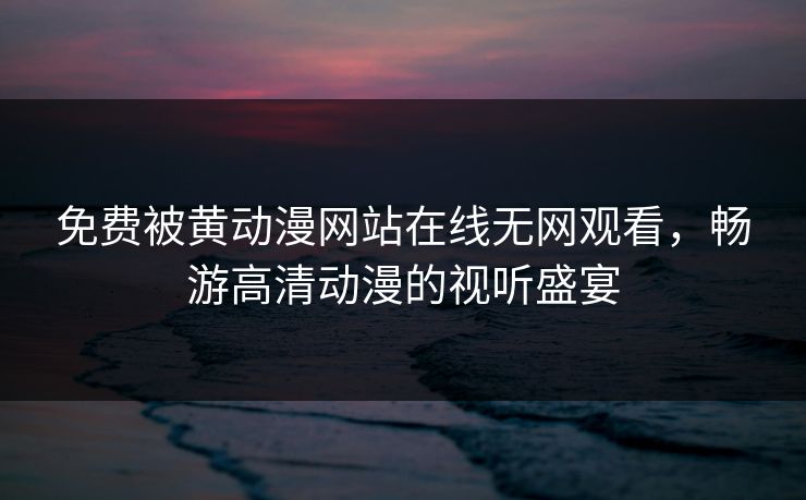 免费被黄动漫网站在线无网观看，畅游高清动漫的视听盛宴