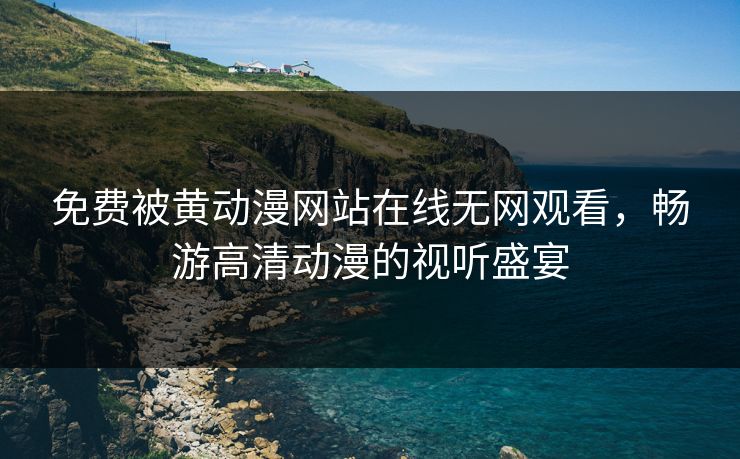 免费被黄动漫网站在线无网观看，畅游高清动漫的视听盛宴