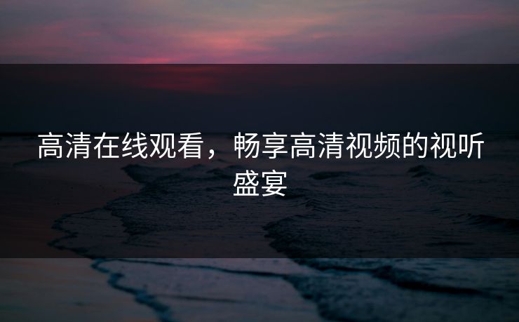 高清在线观看，畅享高清视频的视听盛宴