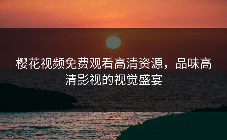 樱花视频免费观看高清资源，品味高清影视的视觉盛宴