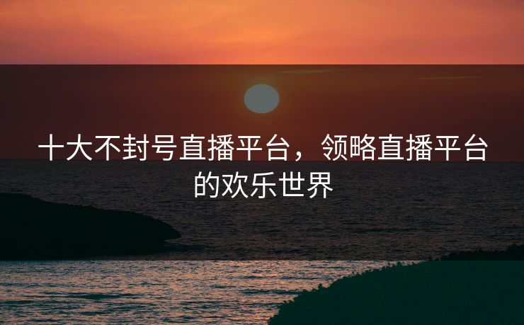 十大不封号直播平台，领略直播平台的欢乐世界