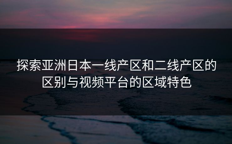 探索亚洲日本一线产区和二线产区的区别与视频平台的区域特色