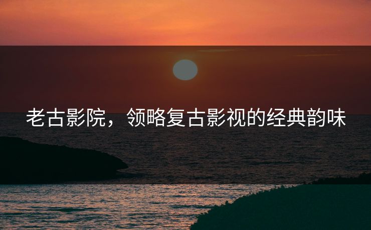 老古影院，领略复古影视的经典韵味