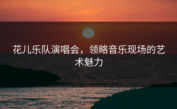 花儿乐队演唱会，领略音乐现场的艺术魅力