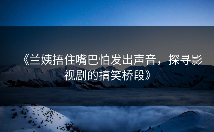 《兰姨捂住嘴巴怕发出声音，探寻影视剧的搞笑桥段》