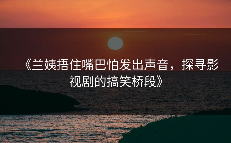 《兰姨捂住嘴巴怕发出声音，探寻影视剧的搞笑桥段》