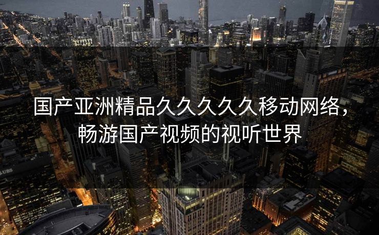国产亚洲精品久久久久久移动网络,畅游国产视频的视听世界 国产亚洲精品久久久久久移动网络,畅游国产视频的视听世界