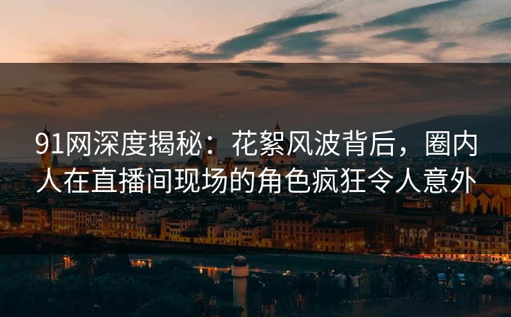 91网深度揭秘：花絮风波背后，圈内人在直播间现场的角色疯狂令人意外