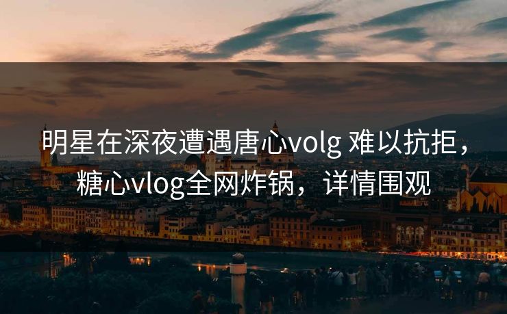 明星在深夜遭遇唐心volg 难以抗拒，糖心vlog全网炸锅，详情围观