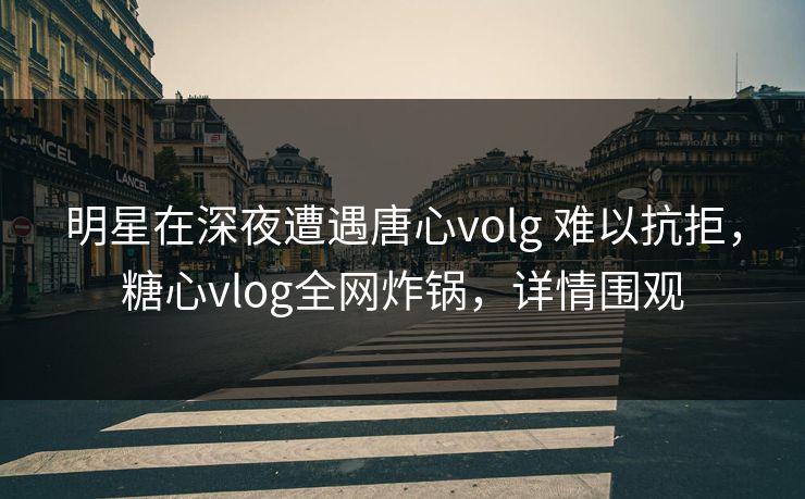 明星在深夜遭遇唐心volg 难以抗拒，糖心vlog全网炸锅，详情围观