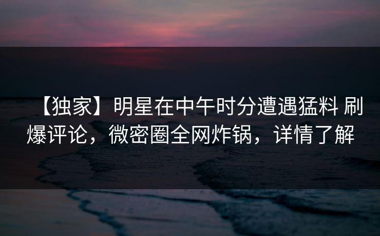 【独家】明星在中午时分遭遇猛料 刷爆评论,微密圈全网炸锅,详情了解
