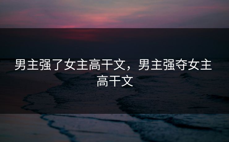 男主强了女主高干文，男主强夺女主 高干文