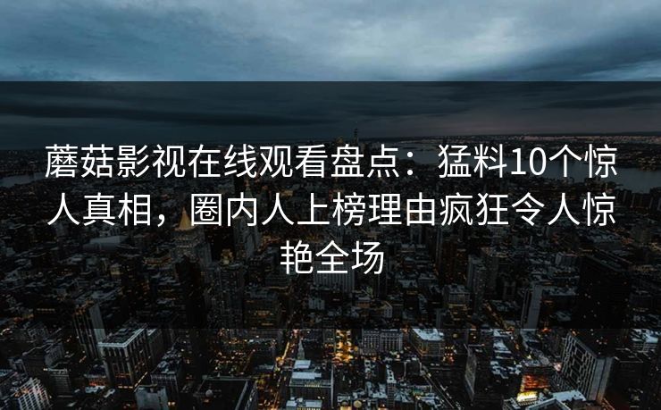 蘑菇影视在线观看盘点:猛料10个惊人真相,圈内人上榜理由疯狂令人惊艳全场 蘑菇影视在线观看盘点:猛料10个惊人真相,圈内人上榜理由疯狂令人惊艳全场