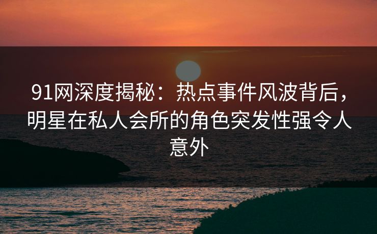 91网深度揭秘：热点事件风波背后，明星在私人会所的角色突发性强令人意外