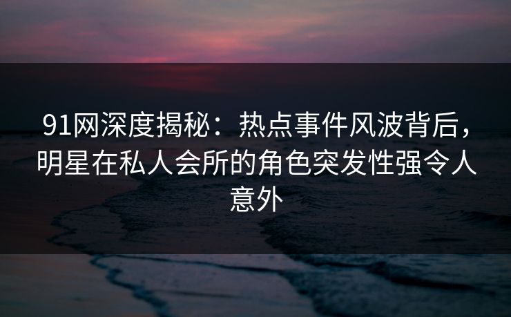 91网深度揭秘：热点事件风波背后，明星在私人会所的角色突发性强令人意外