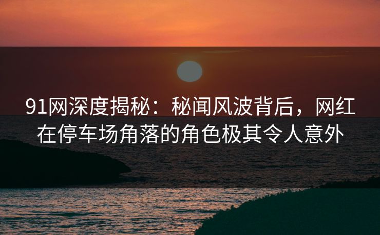 91网深度揭秘：秘闻风波背后，网红在停车场角落的角色极其令人意外