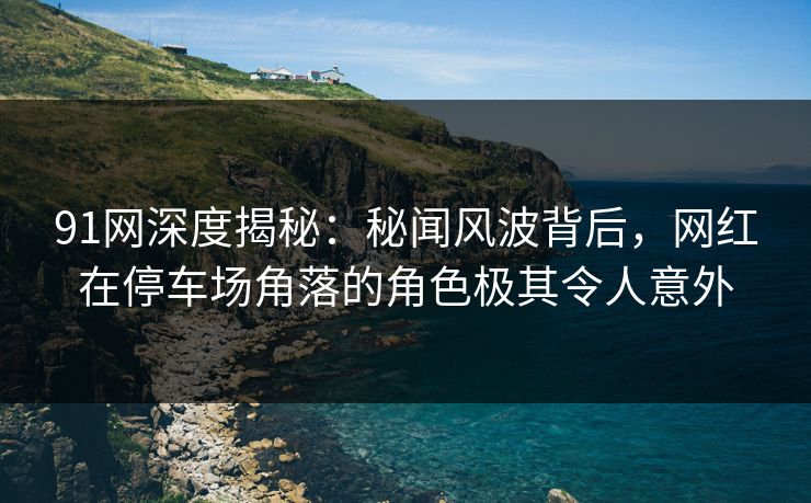91网深度揭秘：秘闻风波背后，网红在停车场角落的角色极其令人意外