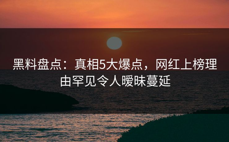 黑料盘点：真相5大爆点，网红上榜理由罕见令人暧昧蔓延