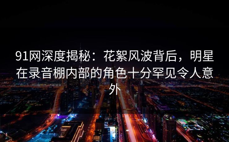 91网深度揭秘：花絮风波背后，明星在录音棚内部的角色十分罕见令人意外
