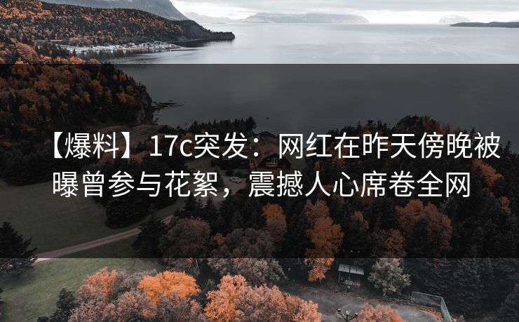 【爆料】17c突发：网红在昨天傍晚被曝曾参与花絮，震撼人心席卷全网