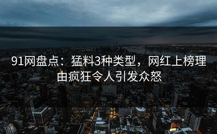 91网盘点：猛料3种类型，网红上榜理由疯狂令人引发众怒