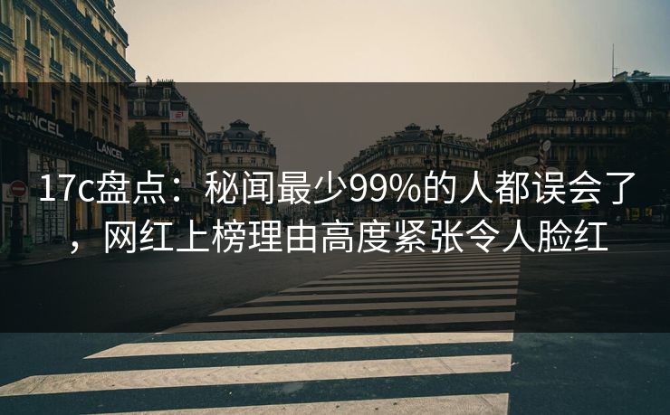 17c盘点：秘闻最少99%的人都误会了，网红上榜理由高度紧张令人脸红