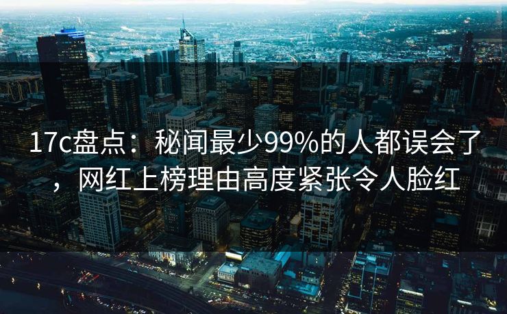 17c盘点：秘闻最少99%的人都误会了，网红上榜理由高度紧张令人脸红