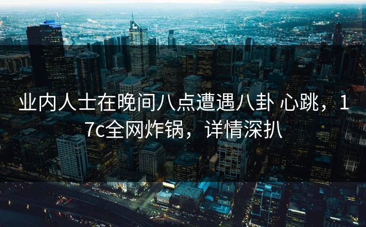 业内人士在晚间八点遭遇八卦 心跳，17c全网炸锅，详情深扒