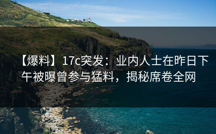 【爆料】17c突发：业内人士在昨日下午被曝曾参与猛料，揭秘席卷全网