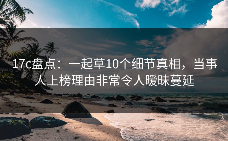 17c盘点：一起草10个细节真相，当事人上榜理由非常令人暧昧蔓延