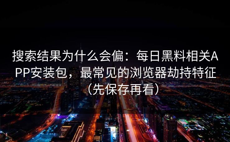 搜索结果为什么会偏:每日黑料相关APP安装包,最常见的浏览器劫持特征(先保存再看) 搜索结果为什么会偏:每日黑料相关APP安装包,最常见的浏览器劫持特征(先保存再看)