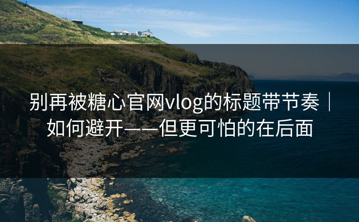 别再被糖心官网vlog的标题带节奏｜如何避开——但更可怕的在后面
