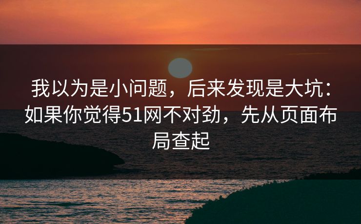 我以为是小问题，后来发现是大坑：如果你觉得51网不对劲，先从页面布局查起