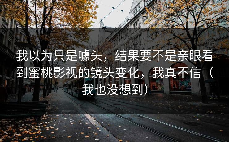 我以为只是噱头，结果要不是亲眼看到蜜桃影视的镜头变化，我真不信（我也没想到）